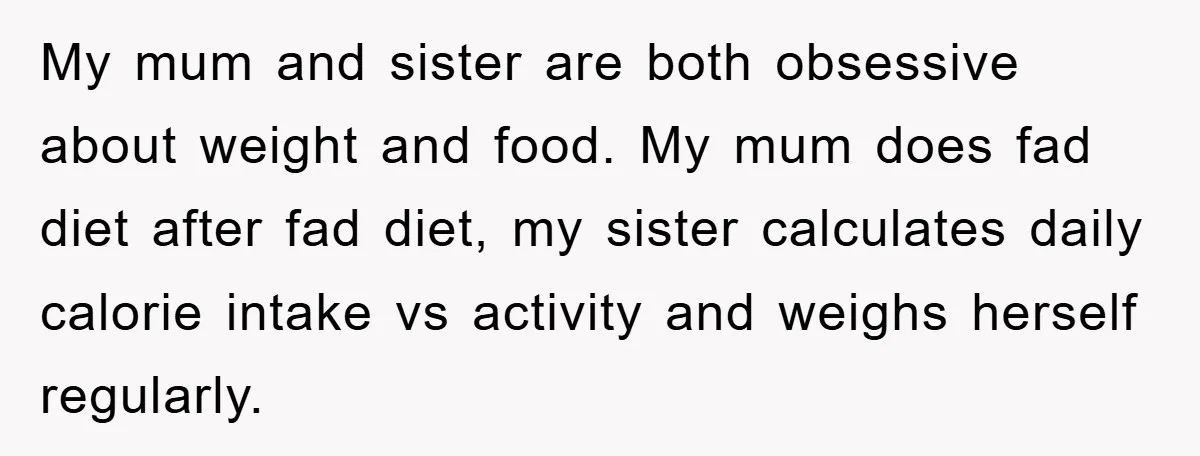 My mum and sister are both obsessive about weight and food. My mum does fad diet after fad diet, my sister calculates daily calorie intake vs activity and weighs herself...