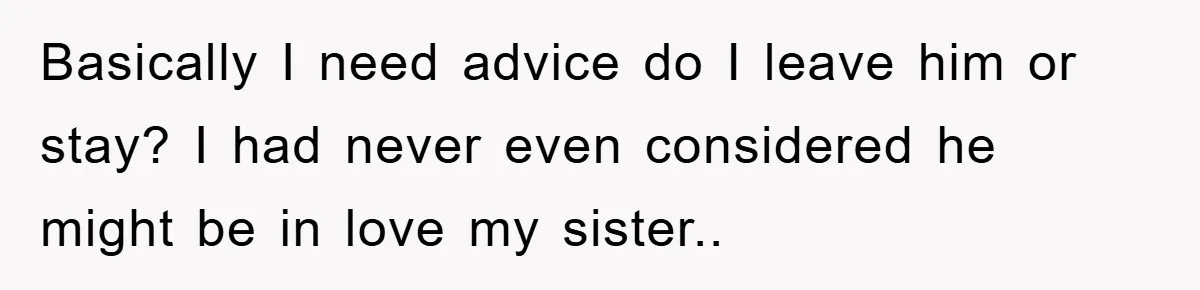 Basically I need advice do I leave him or stay? I had never even considered he might be in love my sister..