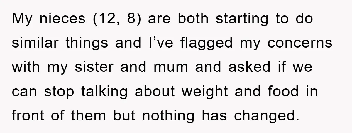 My nieces (12, 8) are both starting to do similar things and I’ve flagged my concerns with my sister and mum and asked if we can stop talking about weight...