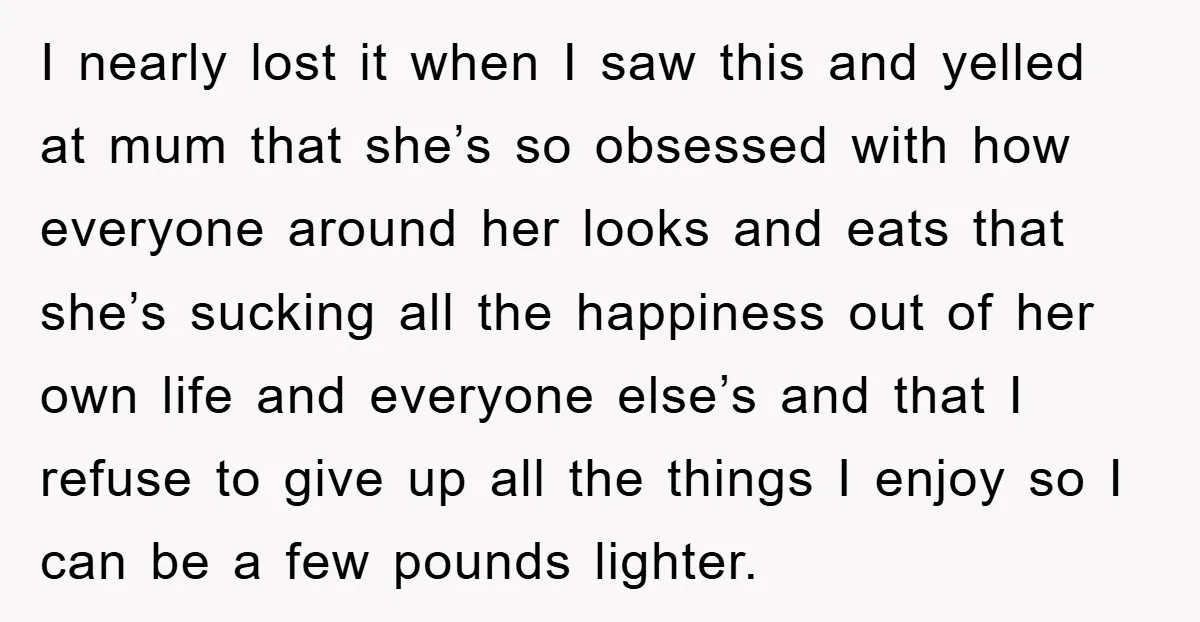 I nearly lost it when I saw this and yelled at mum that she’s so obsessed with how everyone around her looks and eats that she’s sucking all the happiness...