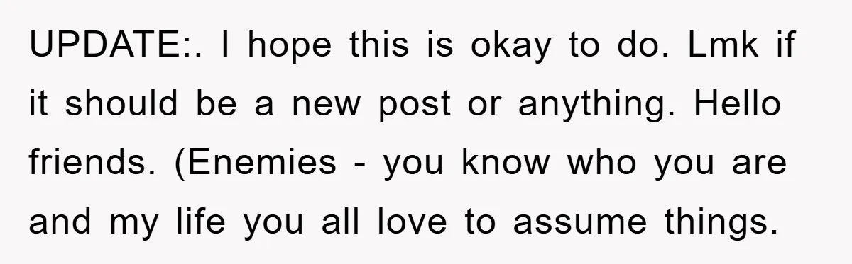 UPDATE:. I hope this is okay to do. Lmk if it should be a new post or anything. Hello friends. (Enemies - you know who you are and my life...