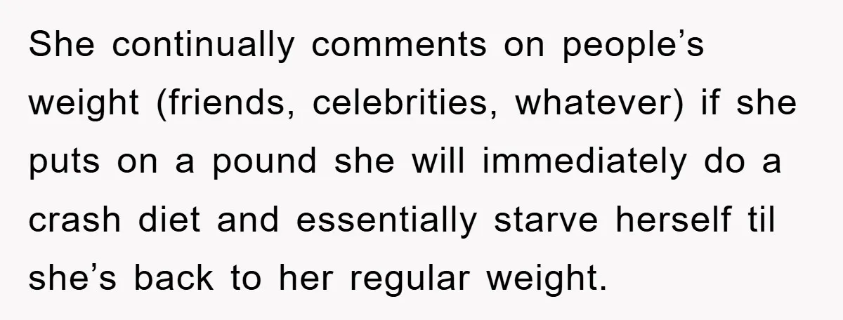 She continually comments on people’s weight (friends, celebrities, whatever) if she puts on a pound she will immediately do a crash diet and essentially starve herself til she’s back to...