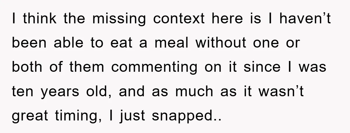 I think the missing context here is I haven’t been able to eat a meal without one or both of them commenting on it since I was ten years old,...