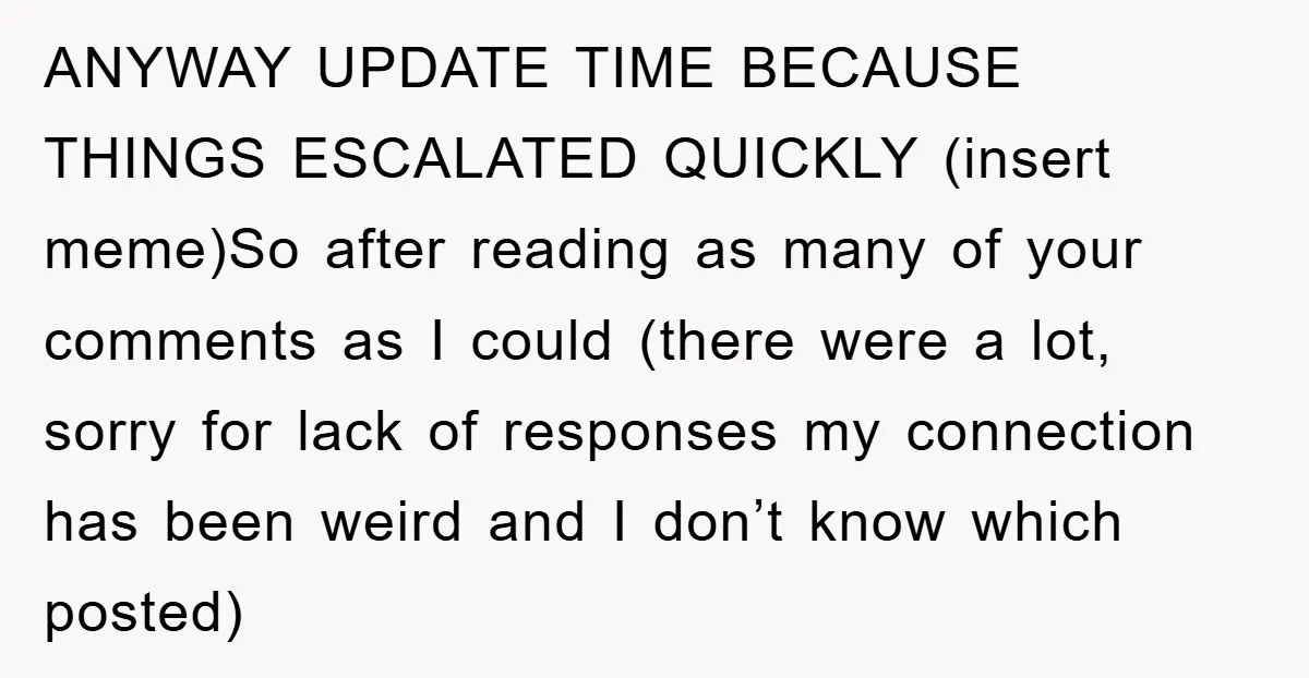 ANYWAY UPDATE TIME BECAUSE THINGS ESCALATED QUICKLY (insert meme)So after reading as many of your comments as I could (there were a lot, sorry for lack of responses my connection...