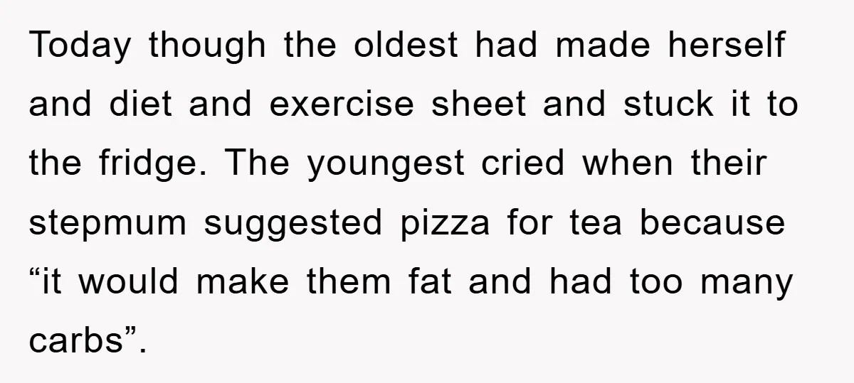 Today though the oldest had made herself and diet and exercise sheet and stuck it to the fridge. The youngest cried when their stepmum suggested pizza for tea because “it...