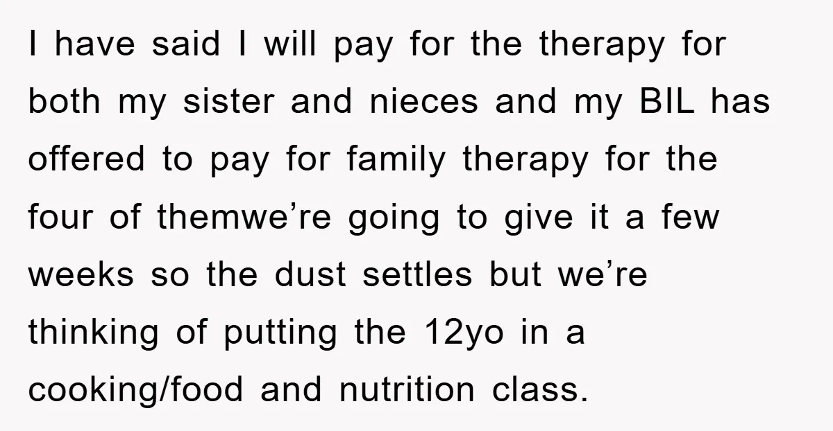 I have said I will pay for the therapy for both my sister and nieces and my BIL has offered to pay for family therapy for the four of themwe’re...