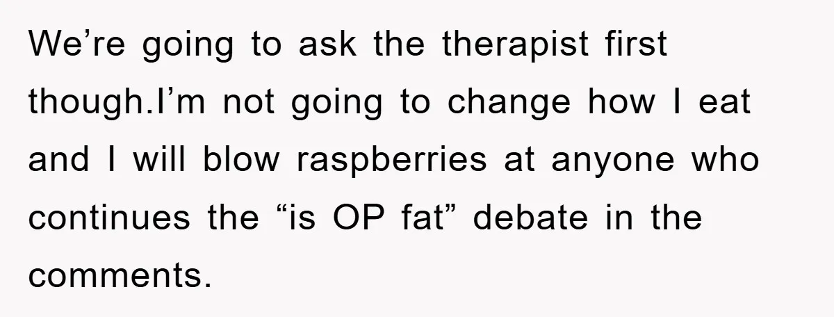 We’re going to ask the therapist first though.I’m not going to change how I eat and I will blow raspberries at anyone who continues the “is OP fat” debate in...