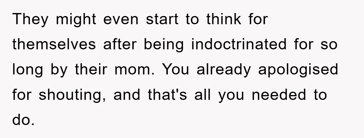 They might even start to think for themselves after being indoctrinated for so long by their mom. You already apologised for shouting, and that's all you needed to do.