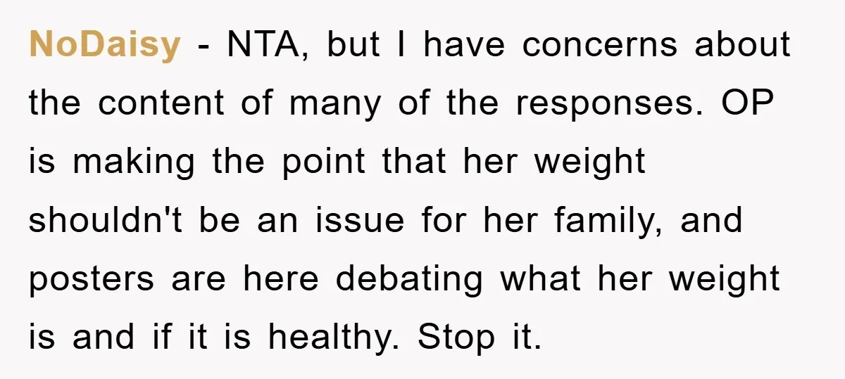 NoDaisy - NTA, but I have concerns about the content of many of the responses. OP is making the point that her weight shouldn't be an issue for her family,...