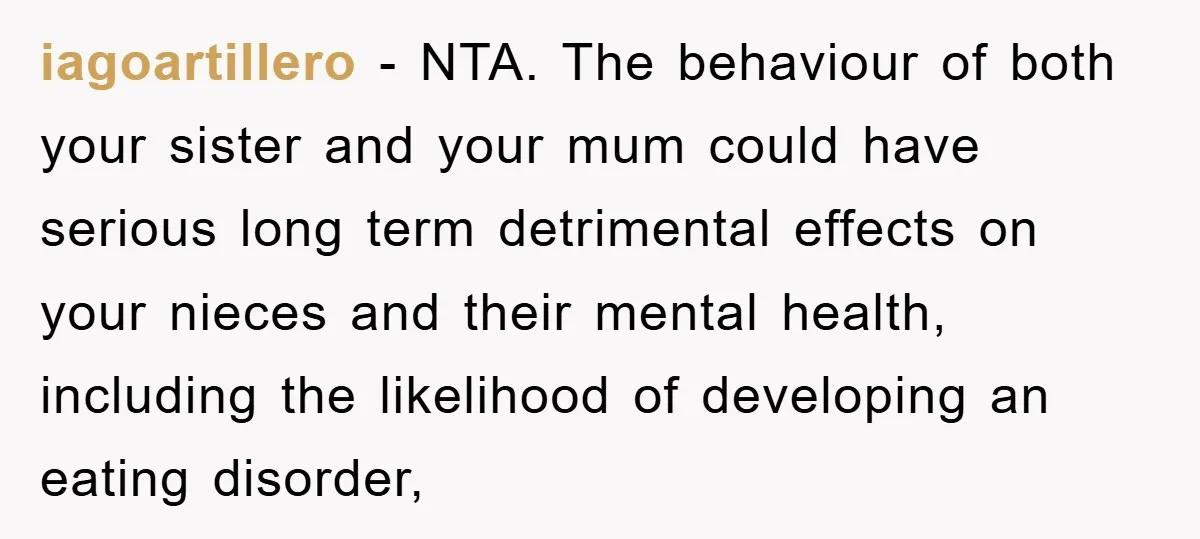 iagoartillero - NTA. The behaviour of both your sister and your mum could have serious long term detrimental effects on your nieces and their mental health, including the likelihood of...