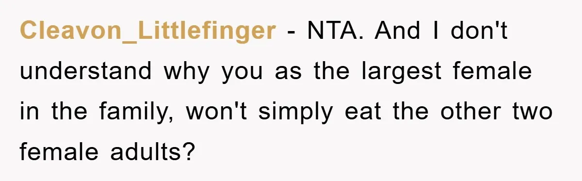 Cleavon_Littlefinger - NTA. And I don't understand why you as the largest female in the family, won't simply eat the other two female adults?