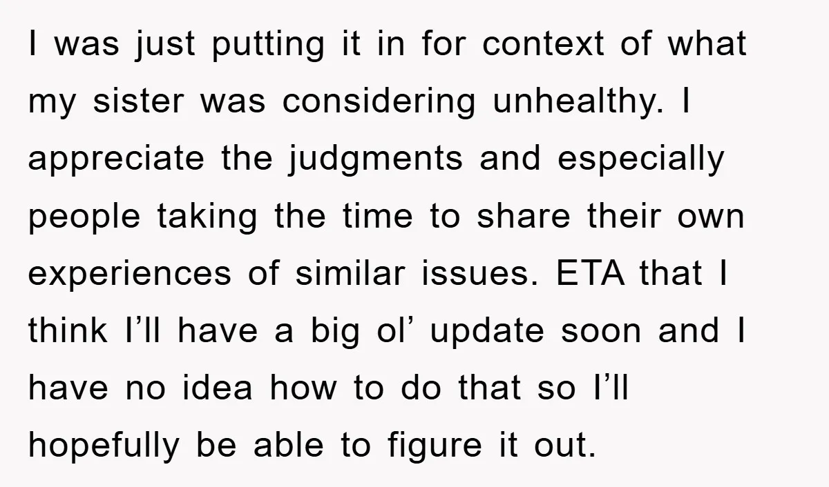 I was just putting it in for context of what my sister was considering unhealthy. I appreciate the judgments and especially people taking the time to share their own experiences...