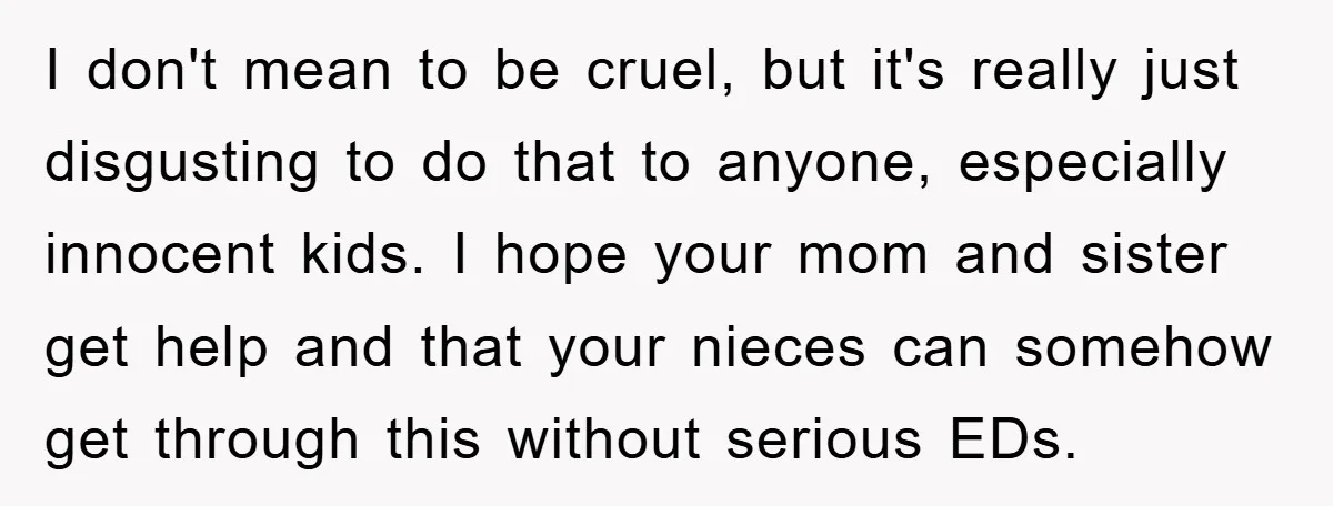 I don't mean to be cruel, but it's really just disgusting to do that to anyone, especially innocent kids. I hope your mom and sister get help and that your...