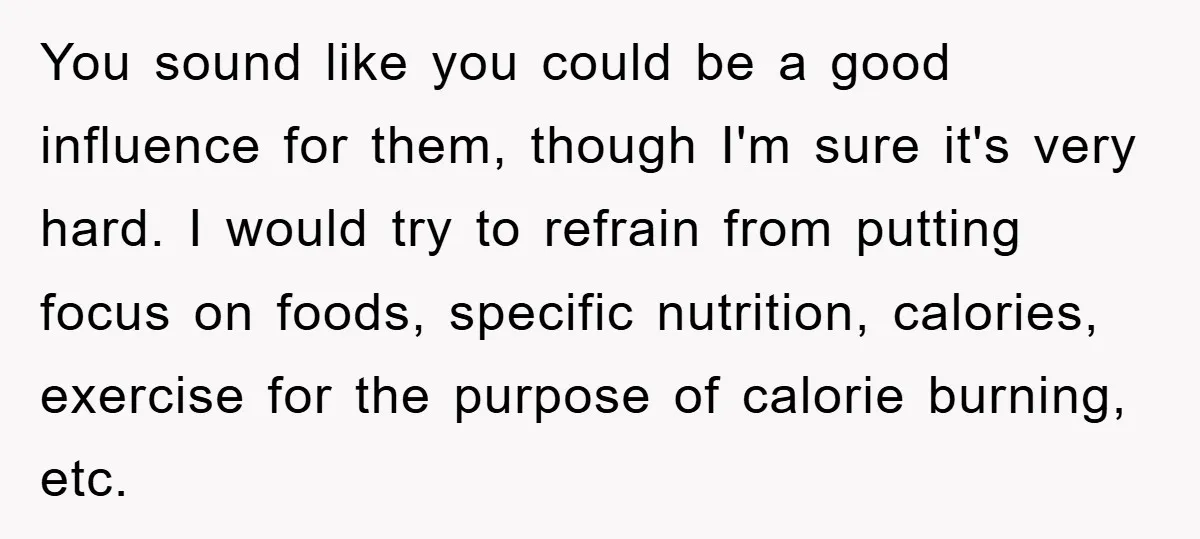 You sound like you could be a good influence for them, though I'm sure it's very hard. I would try to refrain from putting focus on foods, specific nutrition, calories,...