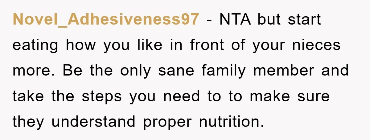 Novel_Adhesiveness97 - NTA but start eating how you like in front of your nieces more. Be the only sane family member and take the steps you need to to make...