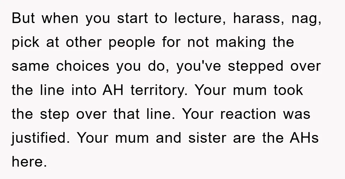 But when you start to lecture, harass, nag, pick at other people for not making the same choices you do, you've stepped over the line into AH territory. Your mum...