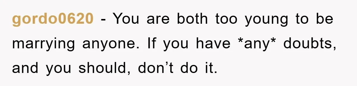 gordo0620 − You are both too young to be marrying anyone. If you have *any* doubts, and you should, don’t do it.
