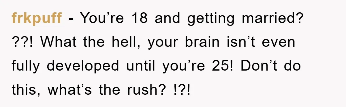 frkpuff − You’re 18 and getting married? ??! What the hell, your brain isn’t even fully developed until you’re 25! Don’t do this, what’s the rush? !?!