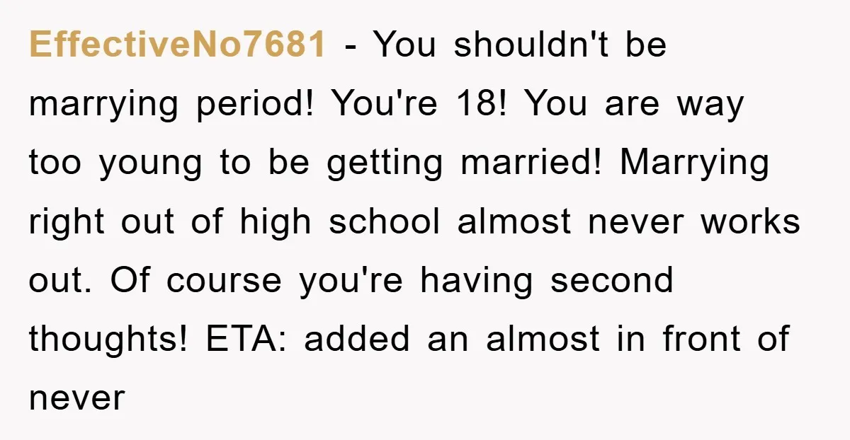 EffectiveNo7681 − You shouldn't be marrying period! You're 18! You are way too young to be getting married! Marrying right out of high school almost never works out. Of course...