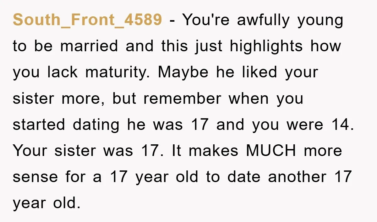 South_Front_4589 − You're awfully young to be married and this just highlights how you lack maturity. Maybe he liked your sister more, but remember when you started dating he was...