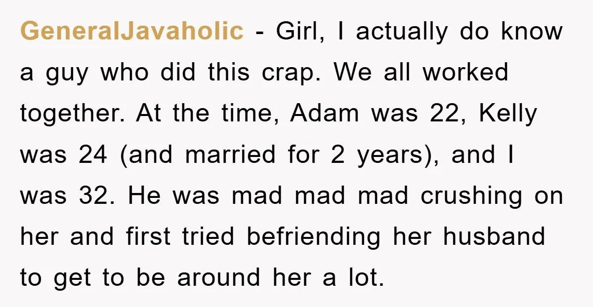 GeneralJavaholic − Girl, I actually do know a guy who did this crap. We all worked together. At the time, Adam was 22, Kelly was 24 (and married for 2...
