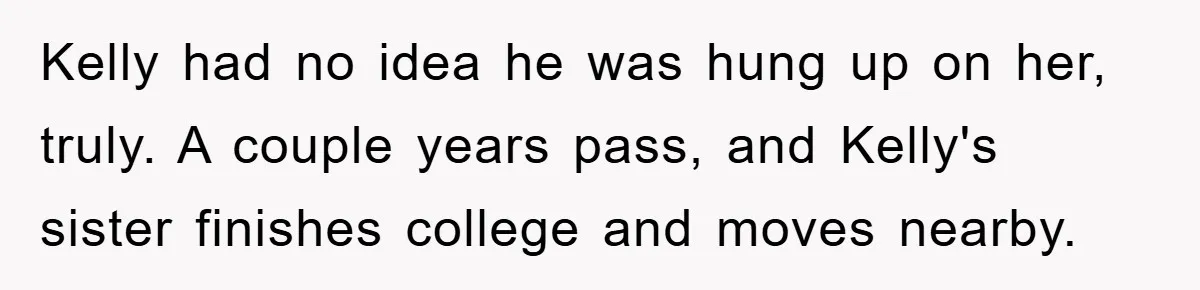 Kelly had no idea he was hung up on her, truly. A couple years pass, and Kelly's sister finishes college and moves nearby.