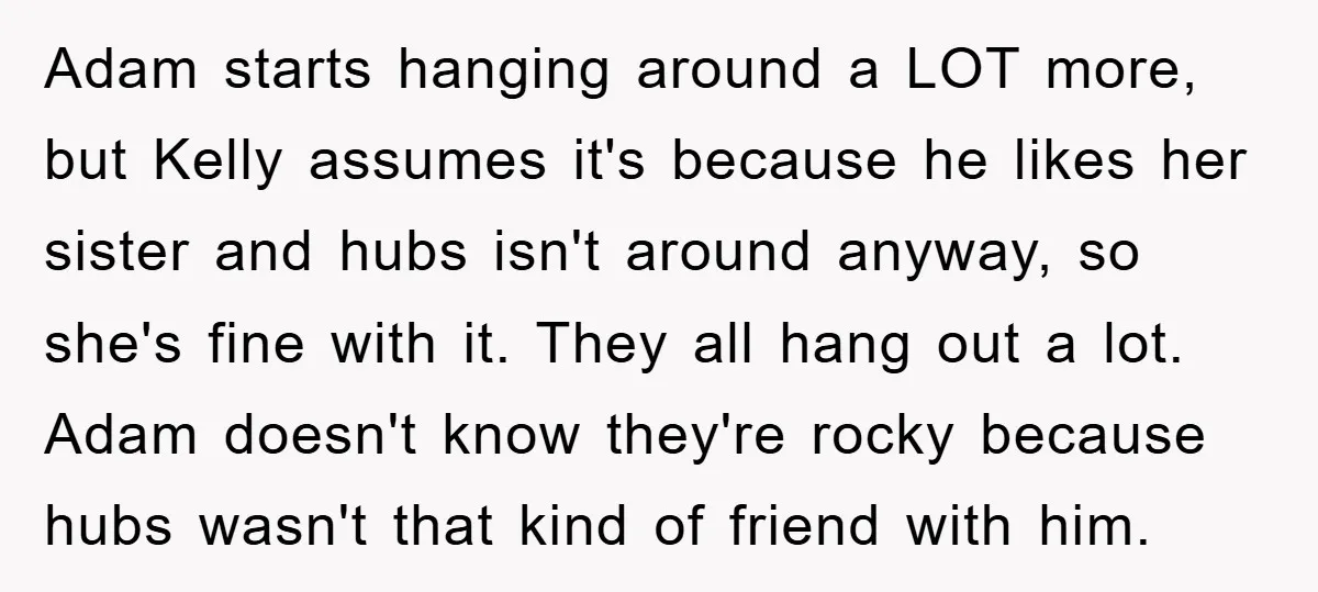 Adam starts hanging around a LOT more, but Kelly assumes it's because he likes her sister and hubs isn't around anyway, so she's fine with it. They all hang out...
