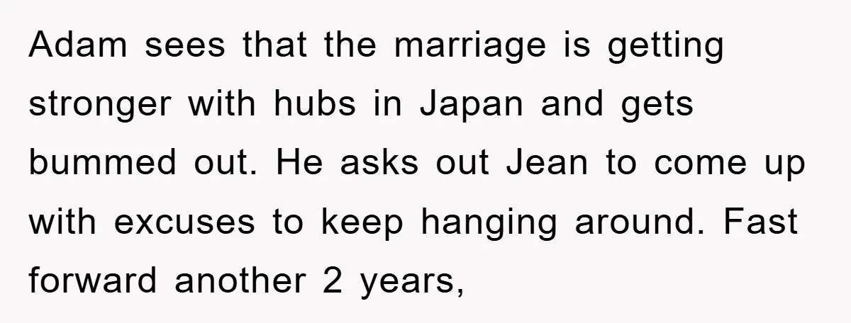 Adam sees that the marriage is getting stronger with hubs in Japan and gets bummed out. He asks out Jean to come up with excuses to keep hanging around. Fast...