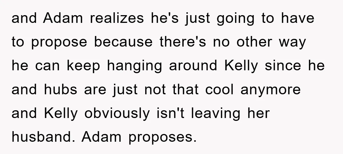 and Adam realizes he's just going to have to propose because there's no other way he can keep hanging around Kelly since he and hubs are just not that cool...