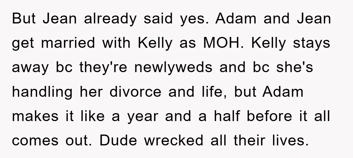 But Jean already said yes. Adam and Jean get married with Kelly as MOH. Kelly stays away bc they're newlyweds and bc she's handling her divorce and life, but Adam...