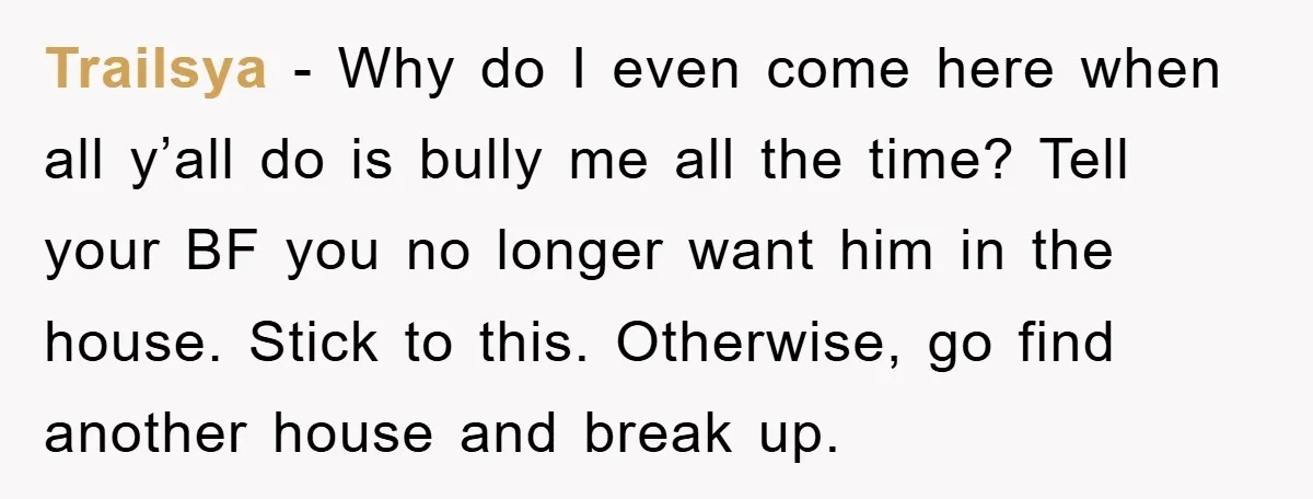 Trailsya − Why do I even come here when all y’all do is bully me all the time? Tell your BF you no longer want him in the house. Stick...