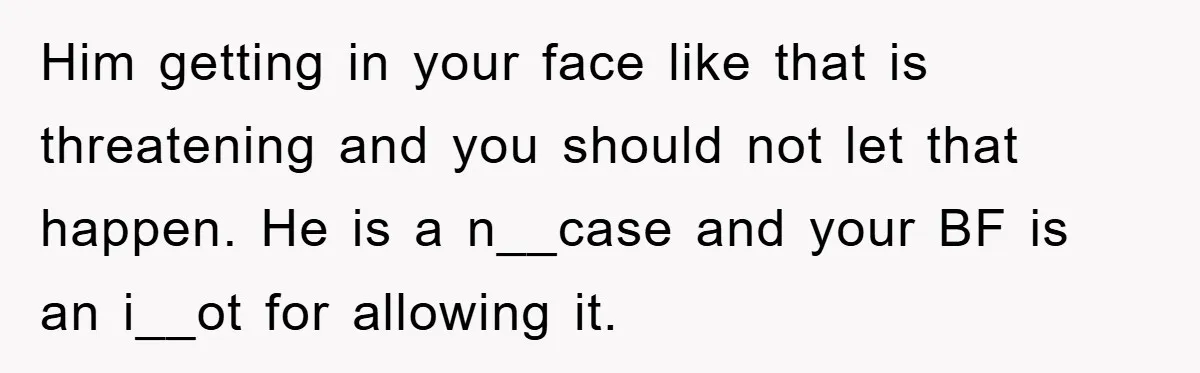 Him getting in your face like that is threatening and you should not let that happen. He is a n__case and your BF is an i__ot for allowing it.