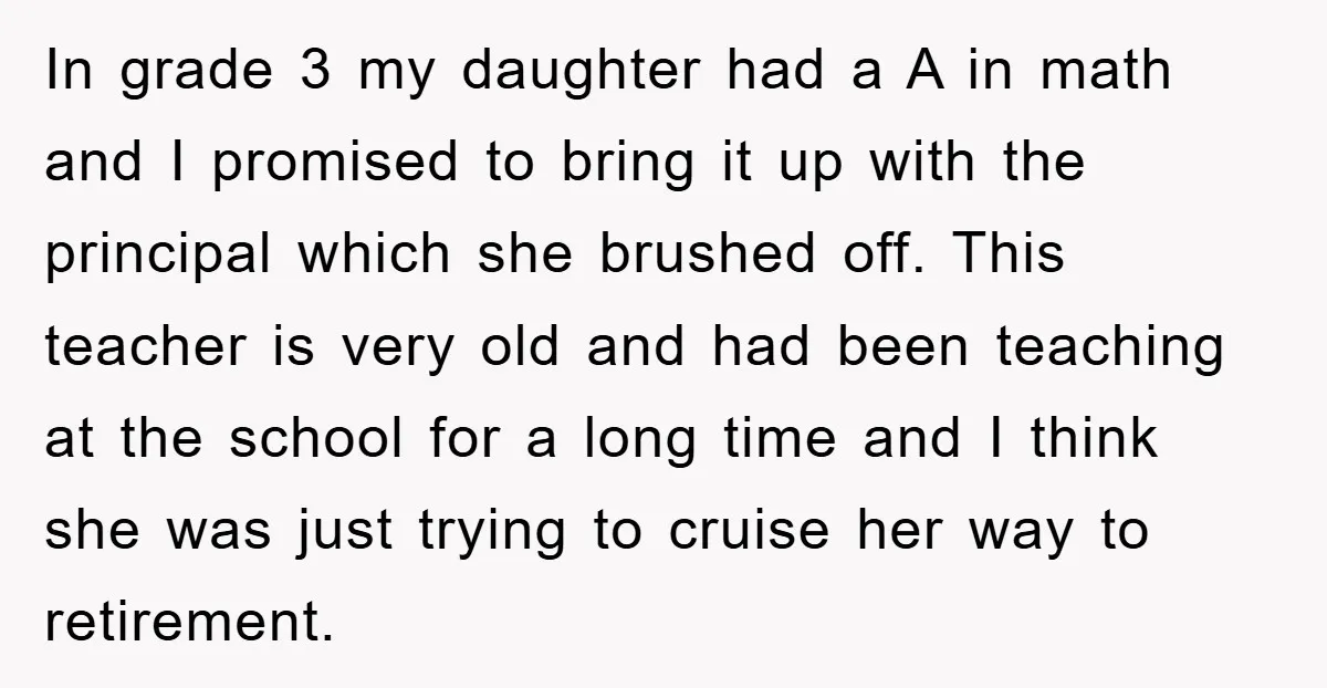 In grade 3 my daughter had a A in math and I promised to bring it up with the principal which she brushed off. This teacher is very old and...