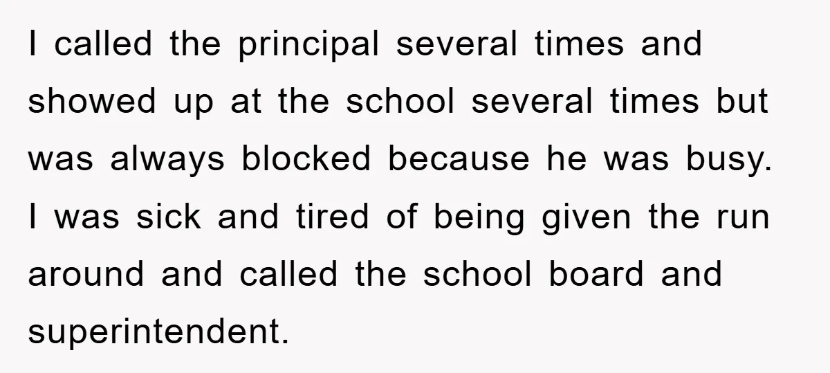 I called the principal several times and showed up at the school several times but was always blocked because he was busy. I was sick and tired of being given...