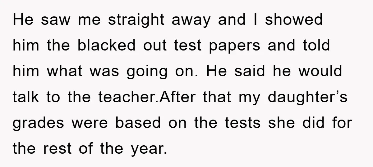 He saw me straight away and I showed him the blacked out test papers and told him what was going on. He said he would talk to the teacher.After that...