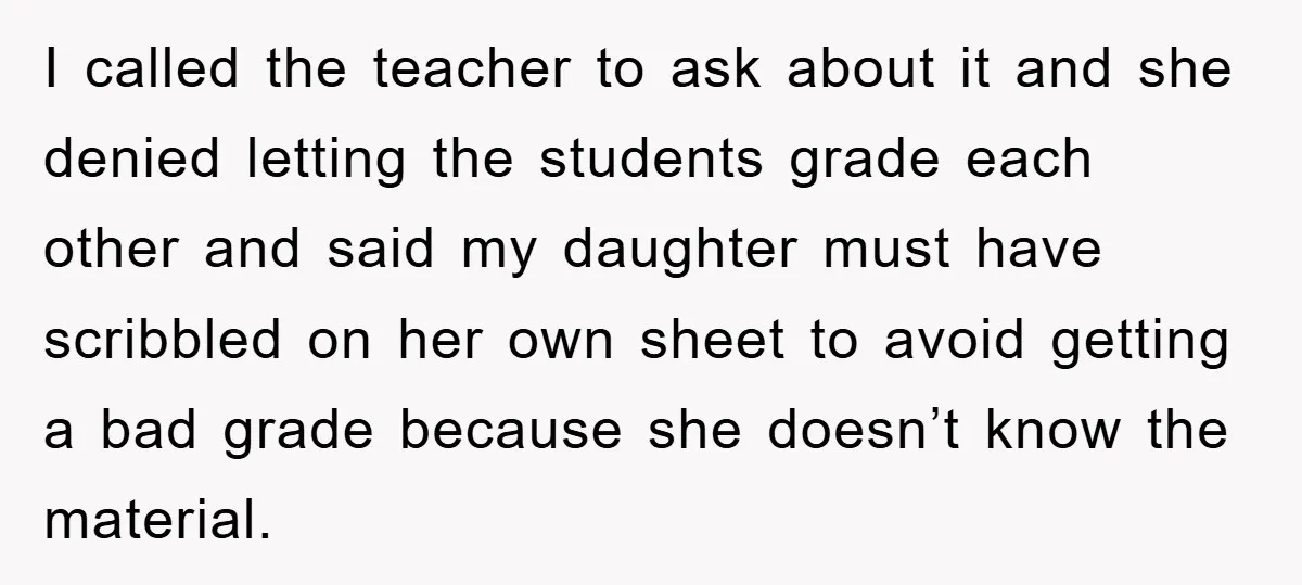 I called the teacher to ask about it and she denied letting the students grade each other and said my daughter must have scribbled on her own sheet to avoid...