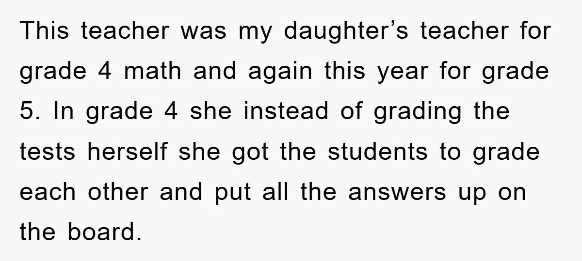 This teacher was my daughter’s teacher for grade 4 math and again this year for grade 5. In grade 4 she instead of grading the tests herself she got the...