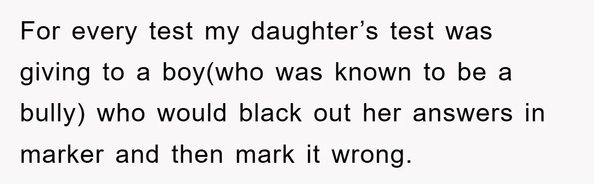 For every test my daughter’s test was giving to a boy(who was known to be a bully) who would black out her answers in marker and then mark it wrong.
