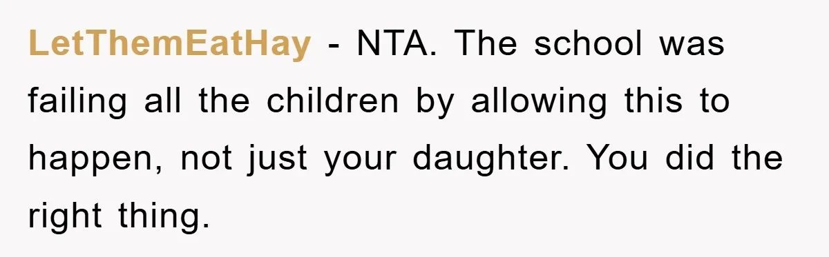 LetThemEatHay − NTA. The school was failing all the children by allowing this to happen, not just your daughter. You did the right thing.