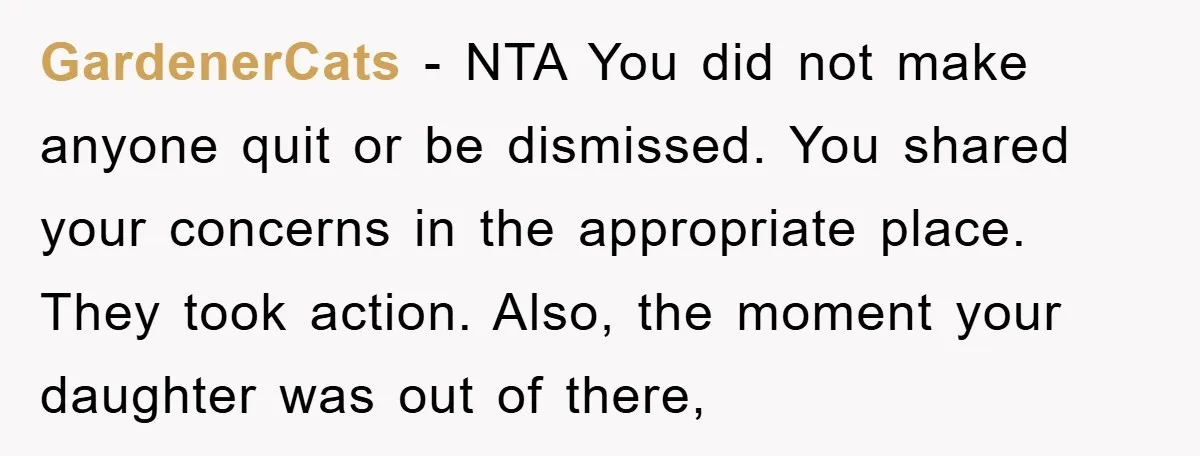 GardenerCats − NTA You did not make anyone quit or be dismissed. You shared your concerns in the appropriate place. They took action. Also, the moment your daughter was out...