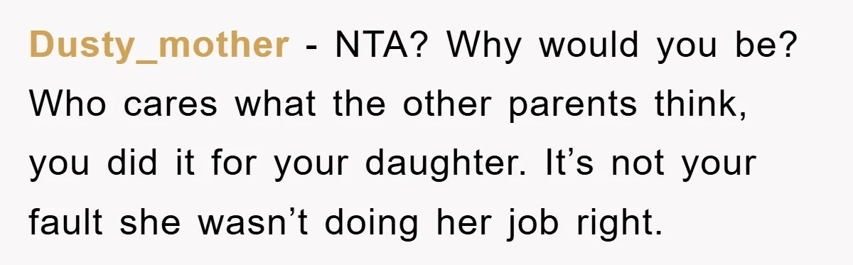 Dusty_mother − NTA? Why would you be? Who cares what the other parents think, you did it for your daughter. It’s not your fault she wasn’t doing her job right.