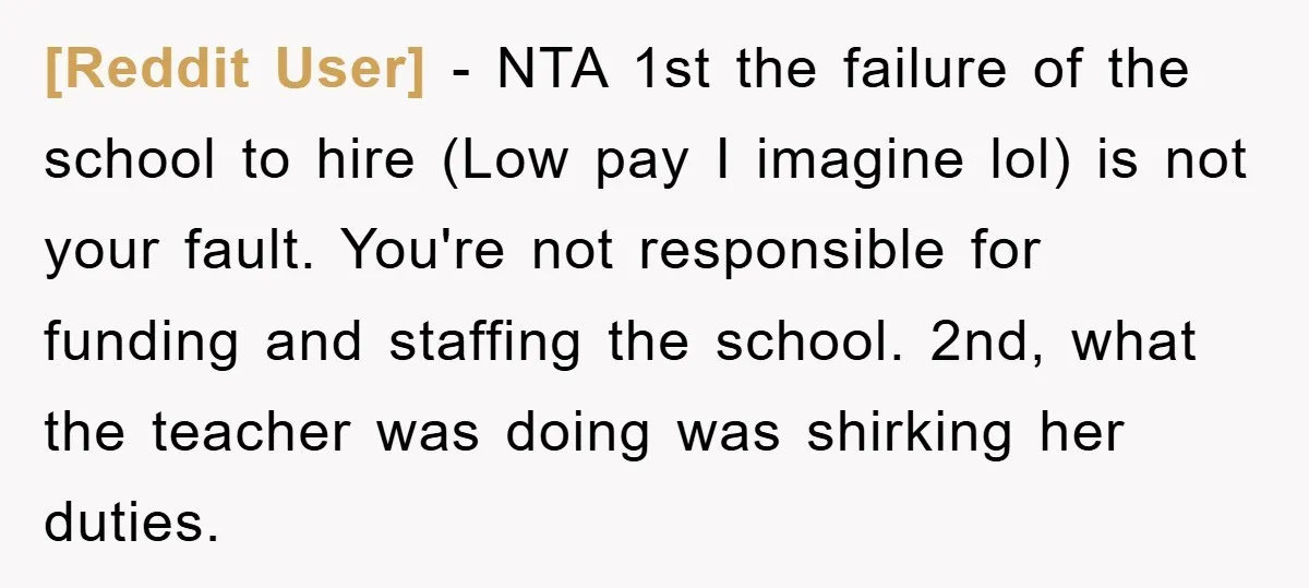 [Reddit User] − NTA 1st the failure of the school to hire (Low pay I imagine lol) is not your fault. You're not responsible for funding and staffing the school....