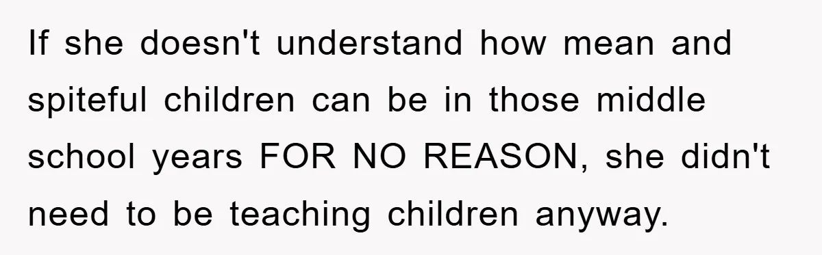 If she doesn't understand how mean and spiteful children can be in those middle school years FOR NO REASON, she didn't need to be teaching children anyway.