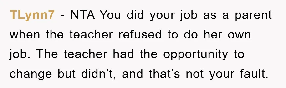 TLynn7 − NTA You did your job as a parent when the teacher refused to do her own job. The teacher had the opportunity to change but didn’t, and that’s...
