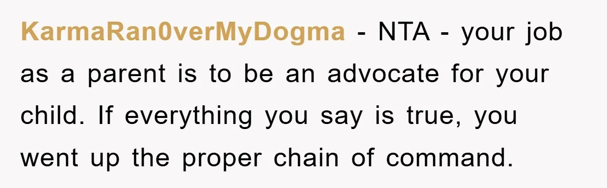 KarmaRan0verMyDogma − NTA - your job as a parent is to be an advocate for your child. If everything you say is true, you went up the proper chain of...