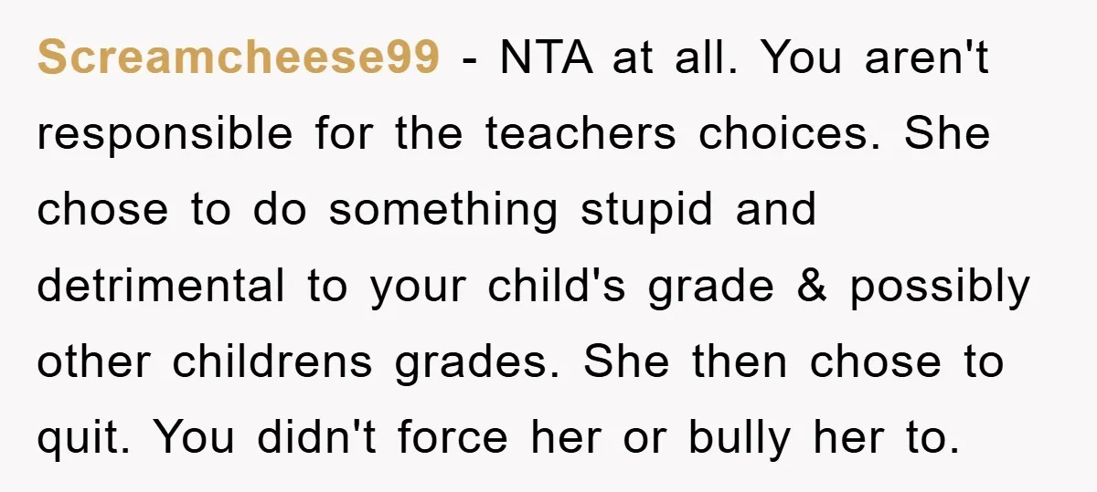 Screamcheese99 − NTA at all. You aren't responsible for the teachers choices. She chose to do something stupid and detrimental to your child's grade & possibly other childrens grades. She...