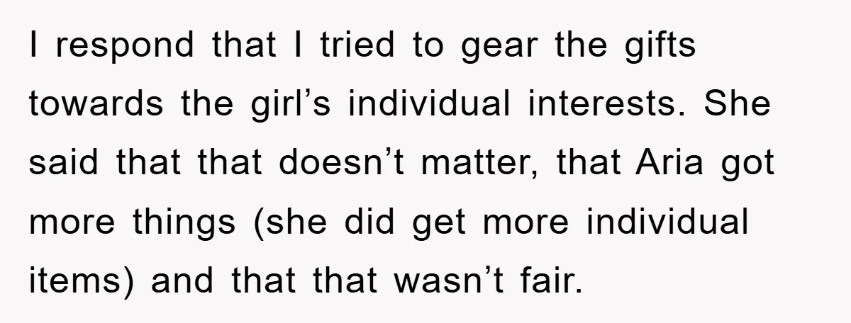 I respond that I tried to gear the gifts towards the girl’s individual interests. She said that that doesn’t matter, that Aria got more things (she did get more individual...