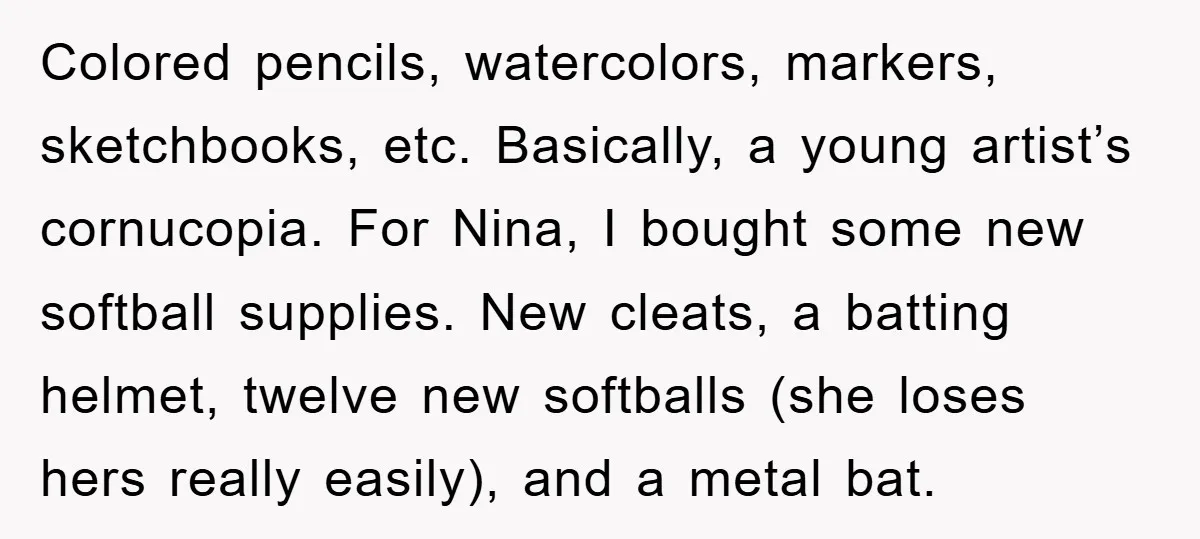 Colored pencils, watercolors, markers, sketchbooks, etc. Basically, a young artist’s cornucopia. For Nina, I bought some new softball supplies. New cleats, a batting helmet, twelve new softballs (she loses hers...