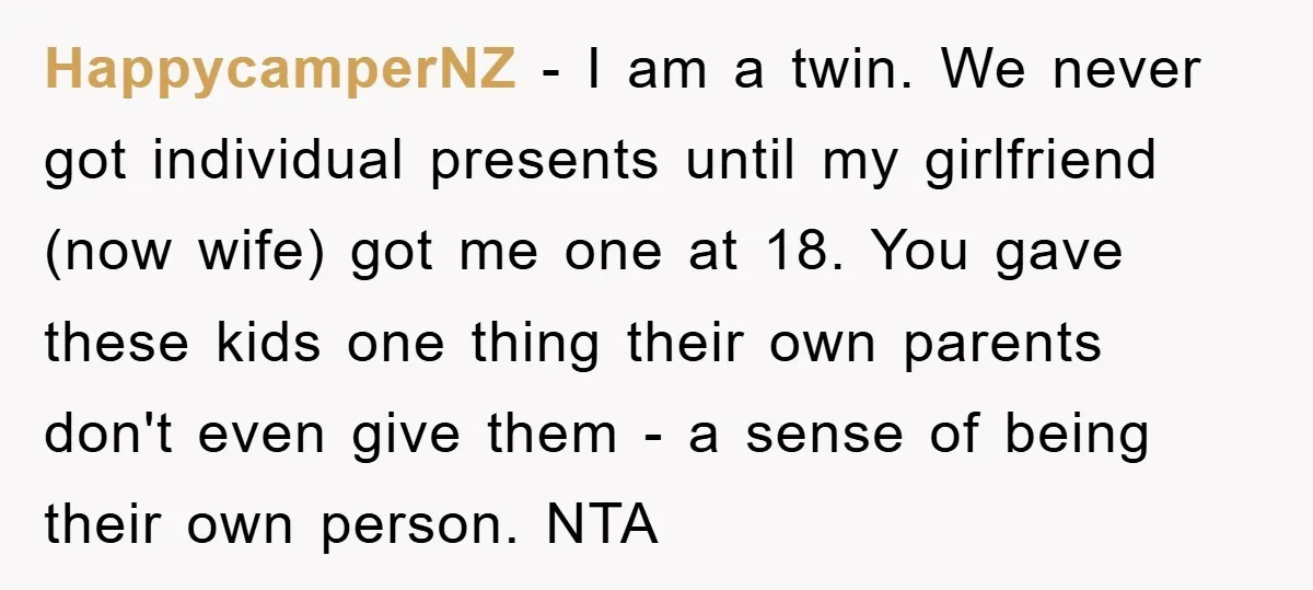 HappycamperNZ − I am a twin. We never got individual presents until my girlfriend (now wife) got me one at 18. You gave these kids one thing their own parents...