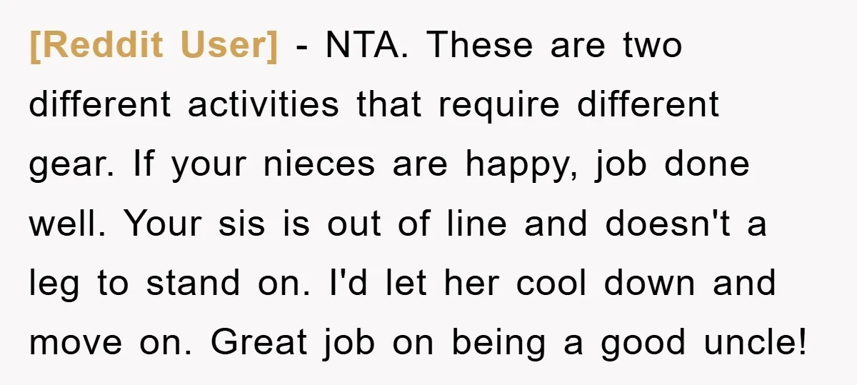 [Reddit User] − NTA. These are two different activities that require different gear. If your nieces are happy, job done well. Your sis is out of line and doesn't a...